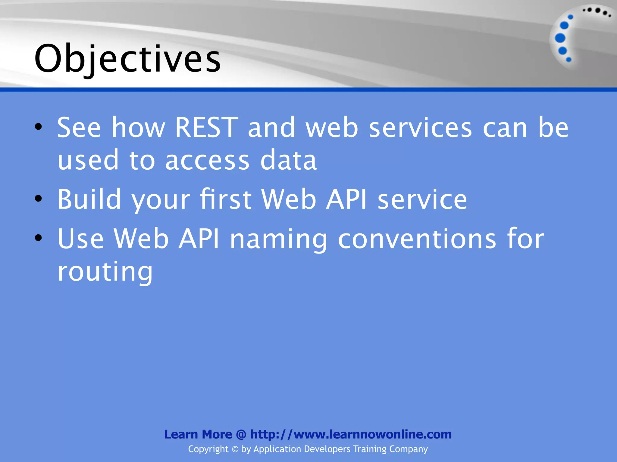 Objectives
• See how REST and web services can be
  used to access data
• Build your ﬁrst Web API service
• Use Web API naming conventions for
  routing




         Learn More @ http://www.learnnowonline.com
            Copyright © by Application Developers Training Company
 