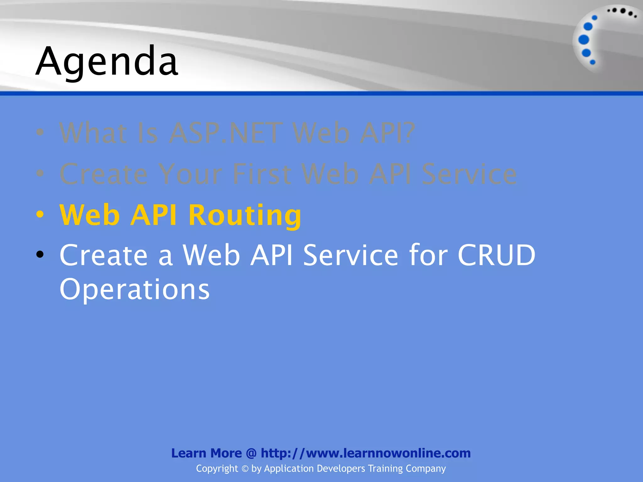 Agenda
•   What Is ASP.NET Web API?
•   Create Your First Web API Service
•   Web API Routing
•   Create a Web API Service for CRUD
    Operations




           Learn More @ http://www.learnnowonline.com
              Copyright © by Application Developers Training Company
 