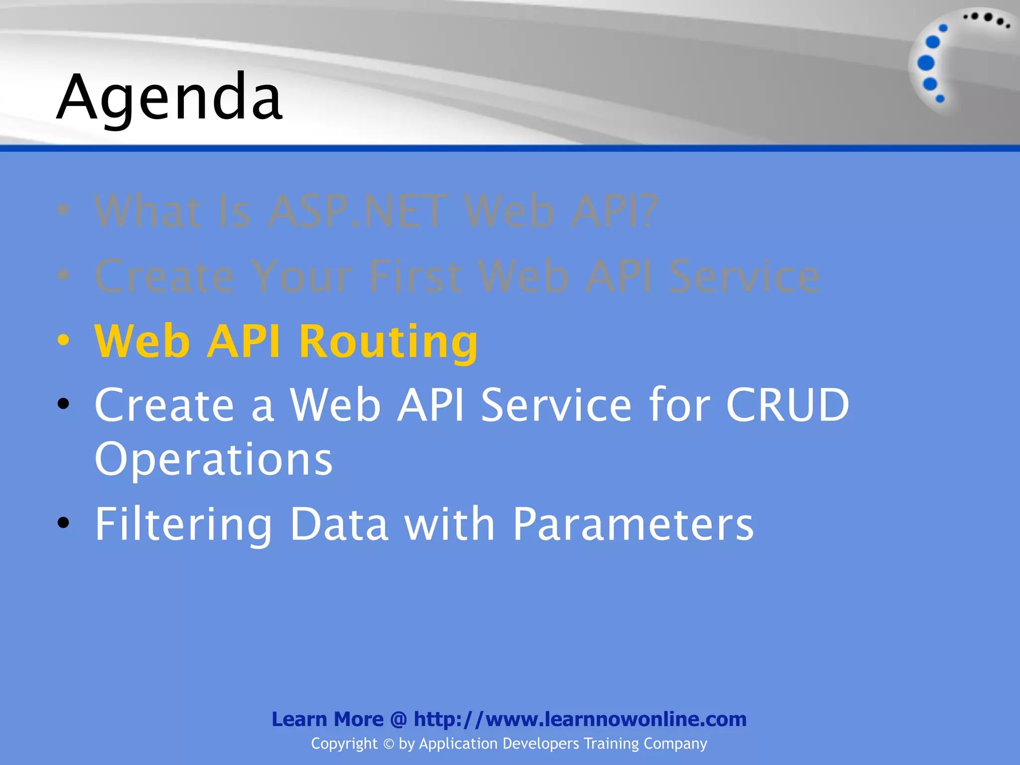 Agenda
• What Is ASP.NET Web API?
• Create Your First Web API Service
• Web API Routing
• Create a Web API Service for CRUD
  Operations
• Filtering Data with Parameters



         Learn More @ http://www.learnnowonline.com
            Copyright © by Application Developers Training Company
 
