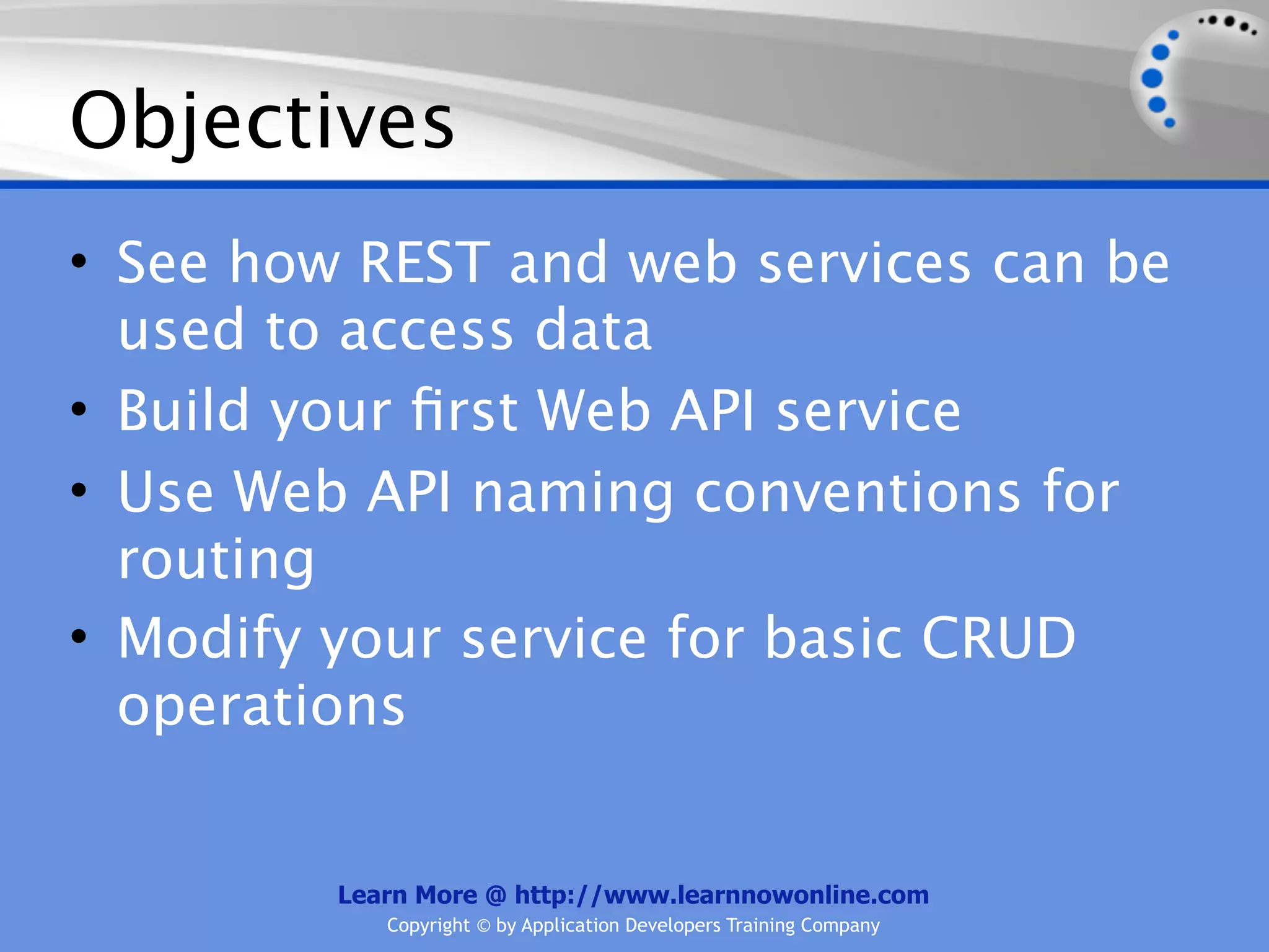 Objectives
• See how REST and web services can be
  used to access data
• Build your ﬁrst Web API service
• Use Web API naming conventions for
  routing
• Modify your service for basic CRUD
  operations


         Learn More @ http://www.learnnowonline.com
            Copyright © by Application Developers Training Company
 