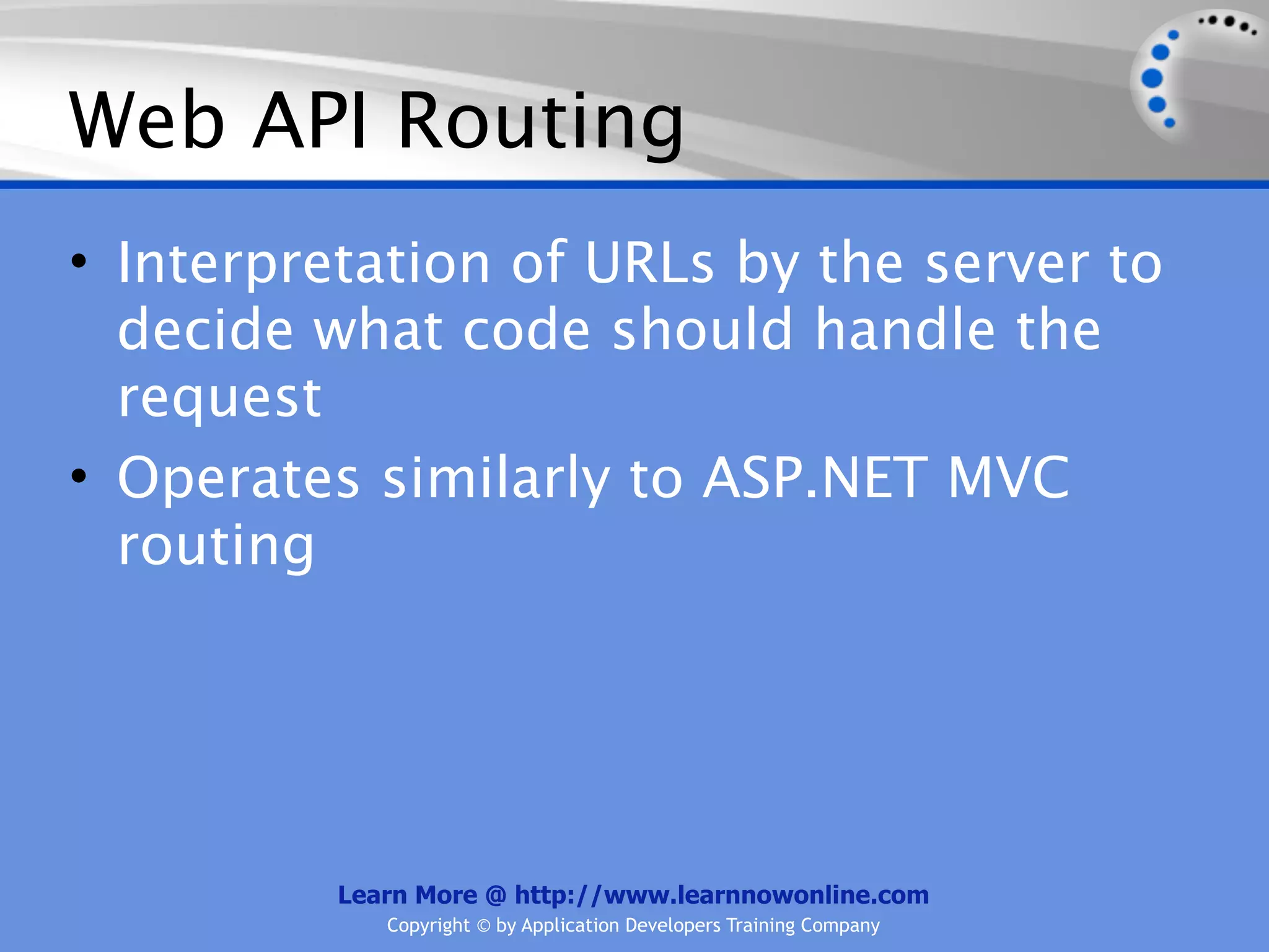 Web API Routing
• Interpretation of URLs by the server to
  decide what code should handle the
  request
• Operates similarly to ASP.NET MVC
  routing




          Learn More @ http://www.learnnowonline.com
             Copyright © by Application Developers Training Company
 