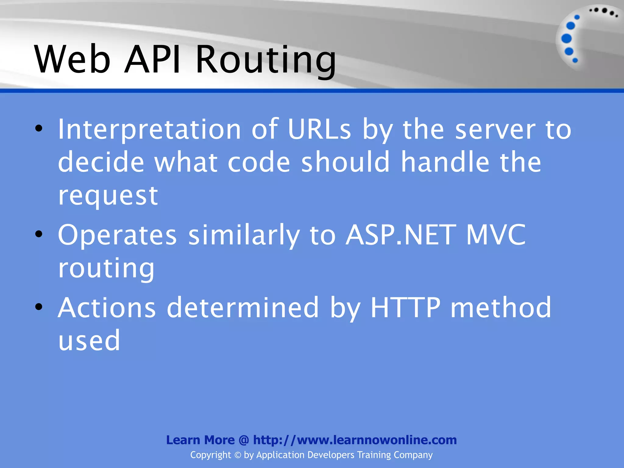 Web API Routing
• Interpretation of URLs by the server to
  decide what code should handle the
  request
• Operates similarly to ASP.NET MVC
  routing
• Actions determined by HTTP method
  used


          Learn More @ http://www.learnnowonline.com
             Copyright © by Application Developers Training Company
 