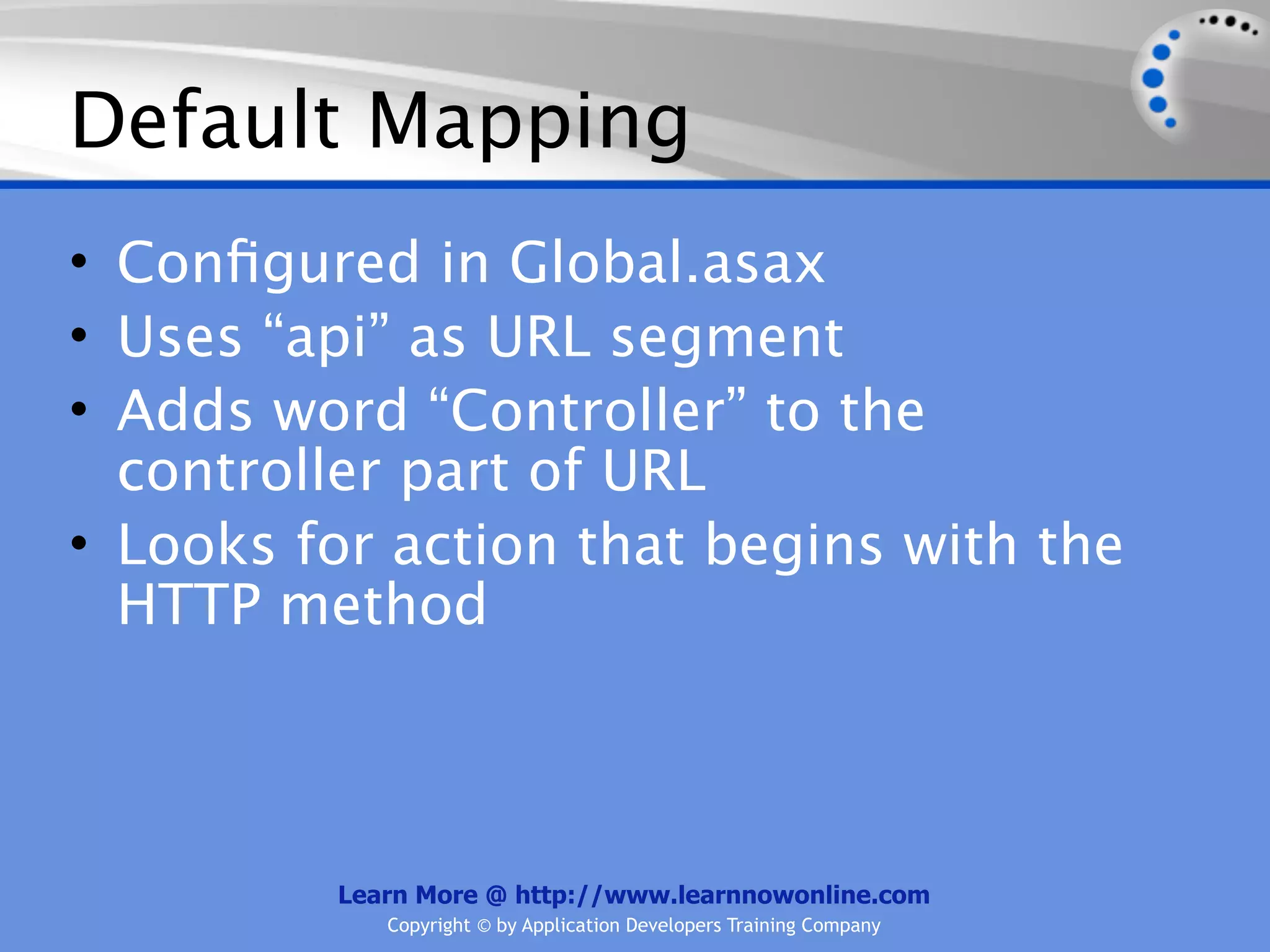 Default Mapping
• Conﬁgured in Global.asax
• Uses “api” as URL segment
• Adds word “Controller” to the
  controller part of URL
• Looks for action that begins with the
  HTTP method



         Learn More @ http://www.learnnowonline.com
            Copyright © by Application Developers Training Company
 