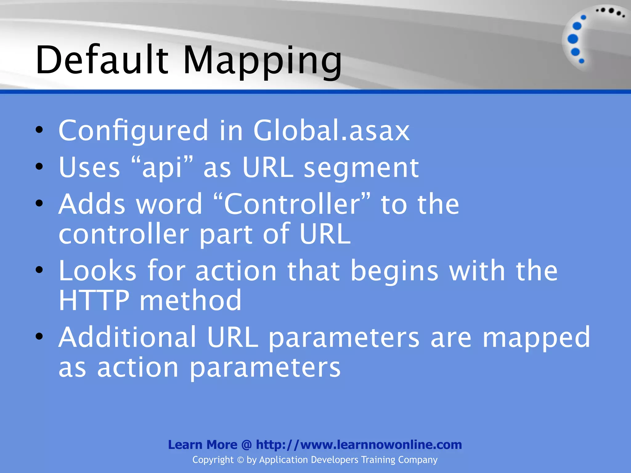Default Mapping
• Conﬁgured in Global.asax
• Uses “api” as URL segment
• Adds word “Controller” to the
  controller part of URL
• Looks for action that begins with the
  HTTP method
• Additional URL parameters are mapped
  as action parameters

         Learn More @ http://www.learnnowonline.com
            Copyright © by Application Developers Training Company
 