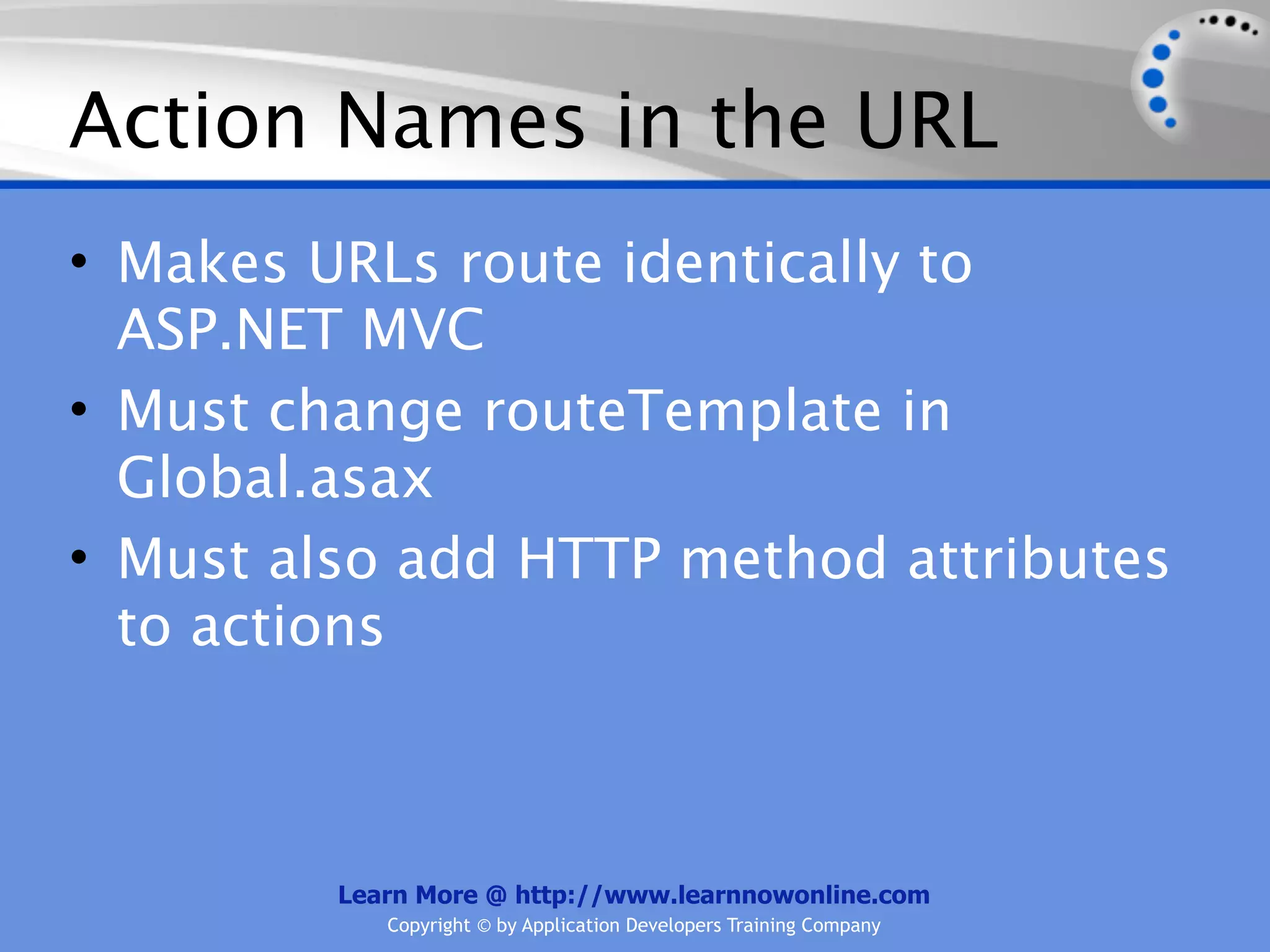 Action Names in the URL
• Makes URLs route identically to
  ASP.NET MVC
• Must change routeTemplate in
  Global.asax
• Must also add HTTP method attributes
  to actions



         Learn More @ http://www.learnnowonline.com
            Copyright © by Application Developers Training Company
 