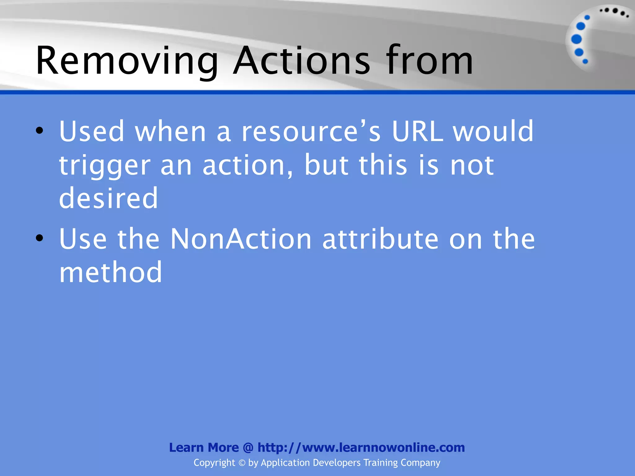 Removing Actions from
• Used when a resource’s URL would
  trigger an action, but this is not
  desired
• Use the NonAction attribute on the
  method




         Learn More @ http://www.learnnowonline.com
            Copyright © by Application Developers Training Company
 