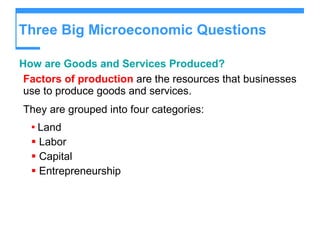 Three Big Microeconomic Questions How are Goods and Services Produced? Factors of production  are the resources that businesses use to produce goods and services. They are grouped into four categories: Land Labor Capital Entrepreneurship 