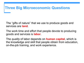 Three Big Microeconomic Questions The “gifts of nature” that we use to produce goods and services are  land . The work time and effort that people devote to producing goods and services is  labor . The  quality  of labor depends on  human capital , which is the knowledge and skill that people obtain from education, on-the-job training, and work experience. 