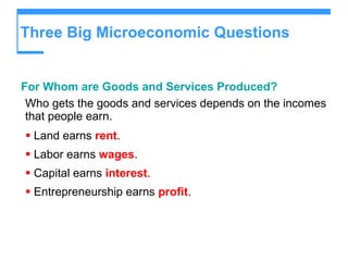 Three Big Microeconomic Questions For Whom are Goods and Services Produced? Who gets the goods and services depends on the incomes that people earn. Land earns  rent . Labor earns  wages .  Capital earns  interest . Entrepreneurship earns  profit . 