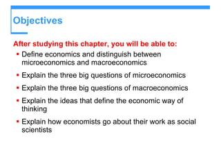 Objectives After studying this chapter, you will be able to: Define economics and distinguish between microeconomics and macroeconomics Explain the three big questions of microeconomics Explain the three big questions of macroeconomics Explain the ideas that define the economic way of thinking Explain how economists go about their work as social scientists 