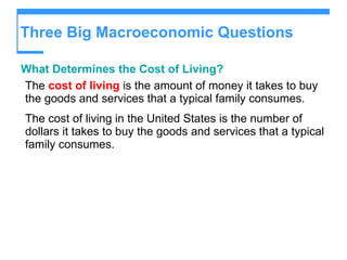 Three Big Macroeconomic Questions  What Determines the Cost of Living?  The  cost of living  is the amount of money it takes to buy the goods and services that a typical family consumes. The cost of living in the United States is the number of dollars it takes to buy the goods and services that a typical family consumes. 