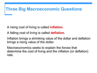 Three Big Macroeconomic Questions  A rising cost of living is called  inflation . A falling cost of living is called  deflation . Inflation brings a shrinking value of the dollar and deflation brings a rising value of the dollar. Macroeconomics seeks to explain the forces that determine the cost of living and the inflation (or deflation) rate. 