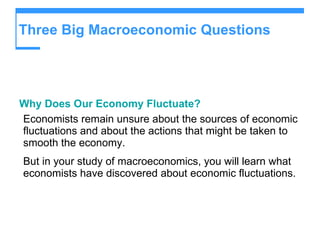 Three Big Macroeconomic Questions  Why Does Our Economy Fluctuate? Economists remain unsure about the sources of economic fluctuations and about the actions that might be taken to smooth the economy. But in your study of macroeconomics, you will learn what economists have discovered about economic fluctuations.   