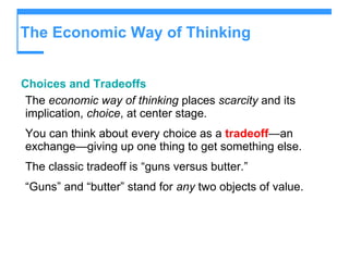 The Economic Way of Thinking Choices and Tradeoffs The  economic way of thinking  places  scarcity  and its implication,  choice , at center stage. You can think about every choice as a  tradeoff — an exchange—giving up one thing to get something else. The classic tradeoff is “guns versus butter.” “ Guns” and “butter” stand for  any  two objects of value. 