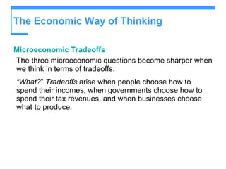 The Economic Way of Thinking Microeconomic Tradeoffs The three microeconomic questions become sharper when we think in terms of tradeoffs. “ What? ”  Tradeoffs  arise when people choose how to spend their incomes, when governments choose how to spend their tax revenues, and when businesses choose what to produce. 
