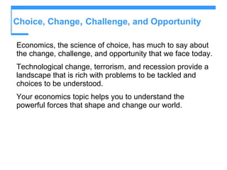 Choice, Change ,  Challenge, and Opportunity Economics, the science of choice, has much to say about the change, challenge, and opportunity that we face today. Technological change, terrorism, and recession provide a landscape that is rich with problems to be tackled and choices to be understood. Your economics topic helps you to understand the powerful forces that shape and change our world. 