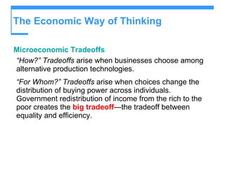The Economic Way of Thinking Microeconomic Tradeoffs “ How?”   Tradeoffs  arise when businesses choose among alternative production technologies. “ For Whom?”   Tradeoffs  arise when choices change the distribution of buying power across individuals. Government redistribution of income from the rich to the poor creates the  big tradeoff —the tradeoff between equality and efficiency. 