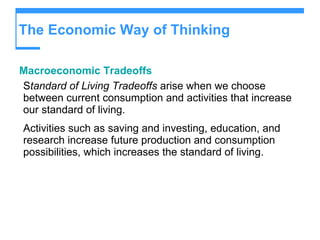 The Economic Way of Thinking Macroeconomic Tradeoffs S tandard of Living Tradeoffs  arise when we choose between current consumption and activities that increase our standard of living. Activities such as saving and investing, education, and research increase future production and consumption possibilities, which increases the standard of living. 