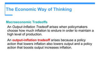 The Economic Way of Thinking Macroeconomic Tradeoffs An  Output-Inflation Tradeoff  arises when policymakers choose how much inflation to endure in order to maintain a high level of production. An  output-inflation tradeoff  arises because a policy action that lowers inflation also lowers output and a policy action that boosts output increases inflation. 