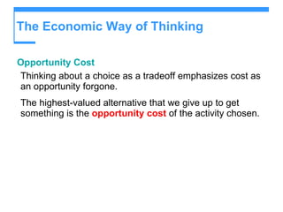 The Economic Way of Thinking Opportunity Cost Thinking about a choice as a tradeoff emphasizes cost as an opportunity forgone. The highest-valued alternative that we give up to get something is the  opportunity cost  of the activity chosen. 