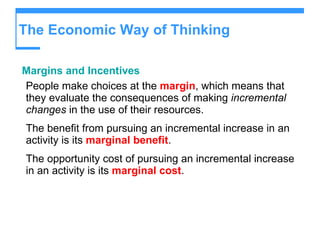 The Economic Way of Thinking Margins and Incentives People make choices at the   margin , which means that they evaluate the consequences of making  incremental changes  in the use of their resources. The benefit from pursuing an incremental increase in an activity is its  marginal benefit . The opportunity cost of pursuing an incremental increase in an activity is its  marginal cost . 