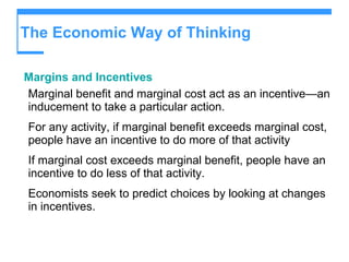 The Economic Way of Thinking Margins and Incentives Marginal benefit and marginal cost act as an incentive—an inducement to take a particular action. For any activity, if marginal benefit exceeds marginal cost, people have an incentive to do more of that activity If marginal cost exceeds marginal benefit, people have an incentive to do less of that activity. Economists seek to predict choices by looking at changes in incentives. 