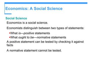 Economics: A Social Science Social Science Economics is a social science. Economists distinguish between two types of statements: What  is—positive  statements What  ought to be—normative  statements A positive statement can be tested by checking it against facts A normative statement cannot be tested. 