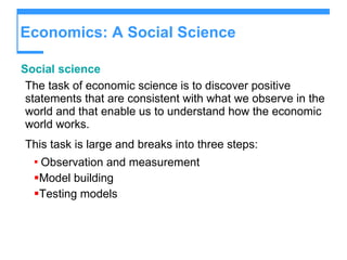 Economics: A Social Science Social science The task of economic science is to discover positive statements that are consistent with what we observe in the world and that enable us to understand how the economic world works. This task is large and breaks into three steps: Observation and measurement Model building Testing models 