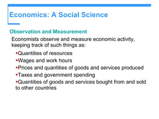 Economics: A Social Science Observation and Measurement Economists observe and measure economic activity, keeping track of such things as: Quantities of resources Wages and work hours Prices and quantities of goods and services produced Taxes and government spending Quantities of goods and services bought from and sold to other countries   