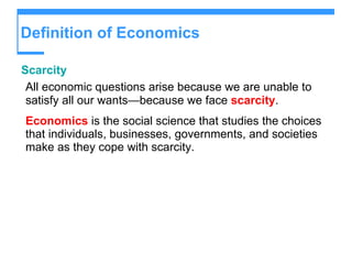 Definition of Economics Scarcity All economic questions arise because we are unable to satisfy all our wants — because we face  scarcity . Economics  is the social science that studies the choices that individuals, businesses, governments, and societies make as they cope with scarcity. 