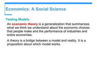 Economics: A Social Science Testing Models An  economic theory  is a generalization that summarizes what we think we understand about the economic choices that people make and the performance of industries and entire economies. A theory is a bridge between a model and reality. It is a proposition about which model works. 