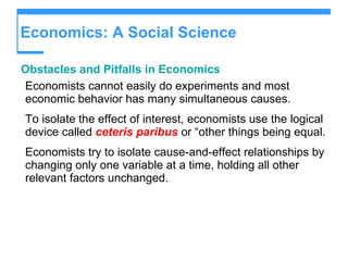 Economics: A Social Science Obstacles and Pitfalls in Economics Economists cannot easily do experiments and most economic behavior has many simultaneous causes. To isolate the effect of interest, economists use the logical device called  ceteris paribus  or “other things being equal. Economists try to isolate cause-and-effect relationships by changing only one variable at a time, holding all other relevant factors unchanged. 