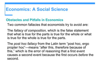 Economics: A Social Science Obstacles and Pitfalls in Economics Two common fallacies that economists try to avoid are: The  fallacy of composition,  which is the false statement that what is true for the parts is true for the whole or what is true for the whole is true for the parts. The  post hoc fallacy  from the Latin term “post hoc, ergo propter hoc”—means “after this, therefore because of this,” which is the error of reasoning that a first event causes a second event because the first occurs  before  the second. 