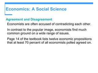 Economics: A Social Science Agreement and Disagreement Economists are often accused of contradicting each other. In contrast to the popular image, economists find much common ground on a wide range of issues. Page 14 of the textbook lists twelve economic propositions that at least 70 percent of all economists polled agreed on. 