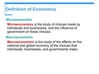 Definition of Economics Microeconomics Microeconomics  is the study of choices made by individuals and businesses, and the influence of government on those choices. Macroeconomics Macroeconomics  is the study of the effects on the national and global economy of the choices that individuals, businesses, and governments make. 