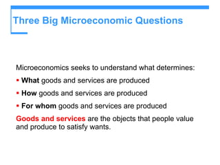 Three Big Microeconomic Questions  Microeconomics seeks to understand what determines: What  goods and services are produced How  goods and services are produced For whom  goods and services are produced Goods and services  are the objects that people value and produce to satisfy wants. 