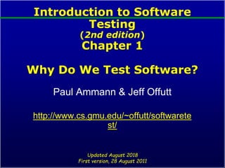 Introduction to Software
Testing
(2nd edition)
Chapter 1
Why Do We Test Software?
Paul Ammann & Jeff Offutt
http://www.cs.gmu.edu/~offutt/softwarete
st/
Updated August 2018
First version, 28 August 2011
 