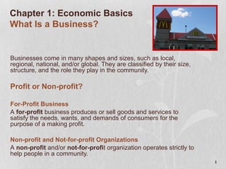 1
Chapter 1: Economic Basics
What Is a Business?
Businesses come in many shapes and sizes, such as local,
regional, national, and/or global. They are classified by their size,
structure, and the role they play in the community.
Profit or Non-profit?
For-Profit Business
A for-profit business produces or sell goods and services to
satisfy the needs, wants, and demands of consumers for the
purpose of a making profit.
Non-profit and Not-for-profit Organizations
A non-profit and/or not-for-profit organization operates strictly to
help people in a community.
 