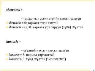 19
skewness =
= тархалтын ассиметрийн хэмжигдэх нүү
• skewness = 0: тархалт тэгш хэмтэй
• skewness > (<) 0: тархалт урт баруун (з нүү ) с лтэйүү
kurtosis =
= с лний массын хэмжигдэх нүү үү
• kurtosis = 3: нормал тархалттай
• kurtosis > 3: х нү д с лтэйүү (“leptokurtic”)
 