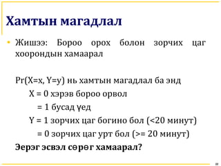 Хамтын магадлал
• Жишээ: Бороо орох болон зорчих цаг
хоорондын хамаарал
Pr(X=x, Y=y) нь хамтын магадлал ба энд
X = 0 хэрэв бороо орвол
= 1 бусад едү
Y = 1 зорчих цаг богино бол (<20 минут)
= 0 зорчих цаг урт бол (>= 20 минут)
Эерэг эсвэл с р г хамааралө ө ?
22
 