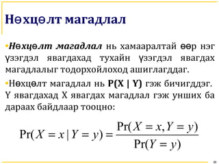 Н хц лт магадлалө ө
•Н хц лт магадлалө ө нь хамааралтай р нэгөө
зэгдэл явагдахад тухайн зэгдэл явагдахү ү
магадлалыг тодорхойлоход ашиглагддаг.
•Н хц лт магадлал ньө ө P(X | Y) гэж бичигддэг.
Y явагдахад Х явагдах магадлал гэж унших ба
дараах байдлаар тооцно:
23
Pr( , )
Pr( | )
Pr( )
X x Y y
X x Y y
Y y
= =
= = =
=
 