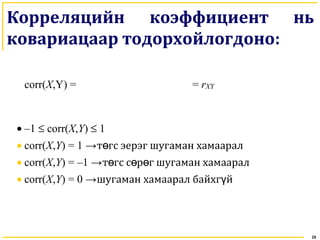 25
Корреляцийн коэффициент нь
ковариацаар тодорхойлогдоно:
corr(X,Y) = = rXY
• –1 ≤ corr(X,Y) ≤ 1
• corr(X,Y) = 1 →т гс эерэг шугаман хамааралө
• corr(X,Y) = –1 →т гс с р г шугаман хамааралө ө ө
• corr(X,Y) = 0 →шугаман хамаарал байхг йү
 