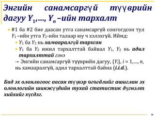 30
Энгийн санамсарг й т врийнү үү
дагуу Y1,…, Yn –ийн тархалт
• #1 ба #2 бие даасан утга санамсарг й сонгогдсон тулү
Y1 –ийн утга Y2-ийн талаар юу ч хэлэхг й.ү Иймд:
• Y1 ба Y2 нь хамааралг й тархсанү
• Y1 ба Y2 ижил тархалттай байвал Y1, Y2 нь адил
тархалттай гэнэ
→ Энгийн санамсарг й т врийн дагууү үү , {Yi}, i = 1,…, n,
нь хамааралг й, адил тархалттай байнаү (i.i.d.).
Бид эх олонлогоос авсан т вэр г гдлийг ашигланүү ө ө эх
олонлогийн шинж дийн тухай статистик д гнэлтүү ү
хийхийг х сдэг.ү
 