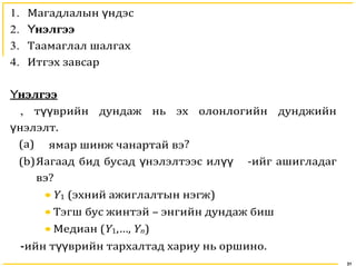 31
1. Магадлалын ндэсү
2. нэлгээҮ
3. Таамаглал шалгах
4. Итгэх завсар
нэлгээҮ
, т врийн дундаж нь эх олонлогийн дунджийнүү
нэлэлтү .
(a) ямар шинж чанартай вэ?
(b)Яагаад бид бусад нэлэлтээс илү үү -ийг ашигладаг
вэ?
• Y1 (эхний ажиглалтын нэгж)
• Тэгш бус жинтэй – энгийн дундаж биш
• Медиан (Y1,…, Yn)
-ийн т врийн тархүү алтад хариу нь оршино.
 