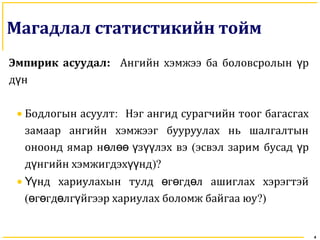 4
Магадлал статистикийн тойм
Эмпирик асуудал: Ангийн хэмжээ ба боловсролын рү
д нү
• Бодлогын асуулт: Нэг ангид сурагчийн тоог багасгах
замаар ангийн хэмжээг бууруулах нь шалгалтын
оноонд ямар н л з лэх вэө өө ү үү (эсвэл зарим бусад рү
д нгийн хэмжигдэх ндү үү )?
• нд хариулахын тулд г гд л ашиглах хэрэгтэйҮү ө ө ө
( г гд лг йгээр хариулах боломж байгаа юуө ө ө ү ?)
 
