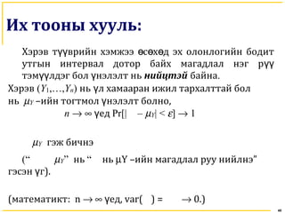 40
Их тооны хууль:
Хэрэв т врийн хэмжээ с х д эх олонлогийн бодитүү ө ө ө
утгын интервал дотор байх магадлал нэг рүү
тэм лдэг бол нэлэлт ньүү ү нийцтэй байна.
Хэрэв (Y1,…,Yn) нь л хамааран ижил тархалттай болү
нь µY –ийн тогтмол нэлэлт болноү ,
n → ∞ едү Pr[| – µY| < ε] → 1
µY гэж бичнэ
(“ µY” нь “ нь µY –ийн магадлал руу нийлнэ”
гэсэн гү ).
(математикт: n → ∞ едү , var( ) = → 0.)
 