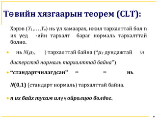 41
Т вийн хязгаарын теоремө (CLT):
Хэрэв (Y1,…,Yn) нь л хамаарах, ижил тархалттай болү n
их едү -ийн тархалт бараг нормаль тархалттай
болно.
• нь N(µY, ) тархалттай байна (“µY дундажтай /n
дисперстэй нормаль тархалттай байна”)
• “стандартчилагдсан” = = нь
N(0,1) (стандарт нормаль) тархалттай байна.
• n их байх тусам ил ойролцоо болдогүү .
 