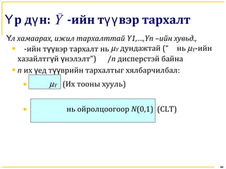 44
р д нҮ ү : -ийн т вэр тархалтүүY
Үл хамаарах, ижил тархалттай Y1,…,Yn –ийн хувьд.,
• -ийн т вүү эр тархалт нь µY дундажтай (“ нь µY-ийн
хазайлтг й нэлэлтү ү ”) /n дисперстэй байна
• n их ед т врийн тархалтыг хялбарчилбалү үү :
• µY (Их тооны хууль)
• нь ойролцоогоор N(0,1) (CLT)
 