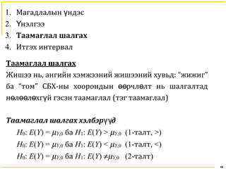 46
1. Магадлалын ндэсү
2. нэлгээҮ
3. Таамаглал шалгах
4. Итгэх интервал
Таамаглал шалгах
Жишээ нь, ангийн хэмжээний жишээний хувьд: “жижиг”
ба “том” СБХ-ны хоорондын рчл лт нь шалгалтадөө ө
н л л хг й гэсэн таамаглалө өө ө ү (тэг таамаглал)
Таамаглал шалгах хэлбэр дүү
H0: E(Y) = µY,0 ба H1: E(Y) > µY,0 (1-талт, >)
H0: E(Y) = µY,0 ба H1: E(Y) < µY,0 (1-талт, <)
H0: E(Y) = µY,0 ба H1: E(Y) ≠µY,0 (2-талт)
 
