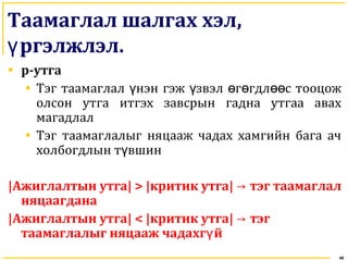 Таамаглал шалгах хэл,
ргэлжлэлү .
• p-утга
• Тэг таамаглал нэн гэж звэл г гдл с тооцожү ү ө ө өө
олсон утга итгэх завсрын гадна утгаа авах
магадлал
• Тэг таамаглалыг няцааж чадах хамгийн бага ач
холбогдлын т вшинү
|Ажиглалтын утга| > |критик утга| → тэг таамаглал
няцаагдана
|Ажиглалтын утга| < |критик утга| → тэг
таамаглалыг няцааж чадахг йү
48
 